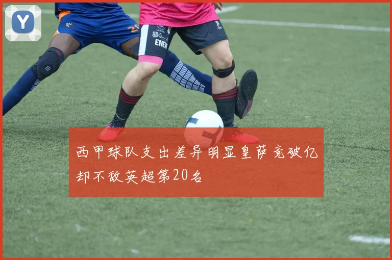 西甲球队支出差异明显皇萨竞破亿却不敌英超第20名