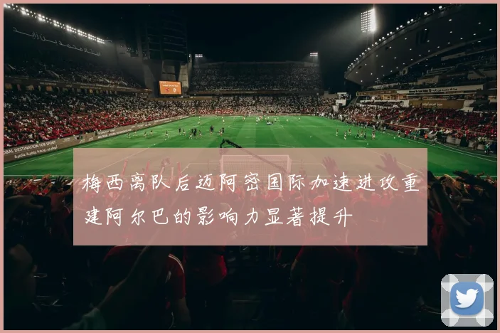 梅西离队后迈阿密国际加速进攻重建阿尔巴的影响力显著提升