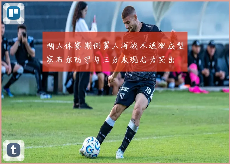 湖人休赛期侧翼人海战术逐渐成型塞布尔防守与三分表现尤为突出