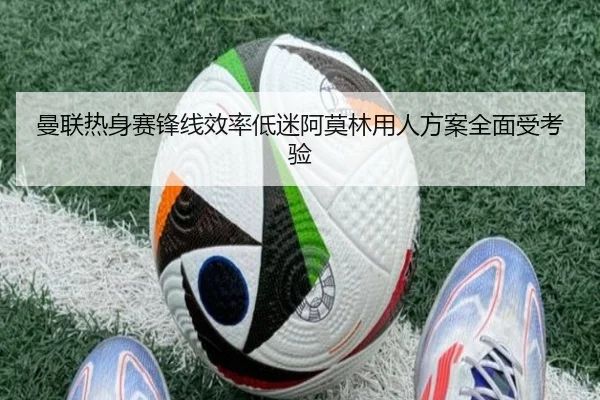 曼联热身赛锋线效率低迷阿莫林用人方案全面受考验