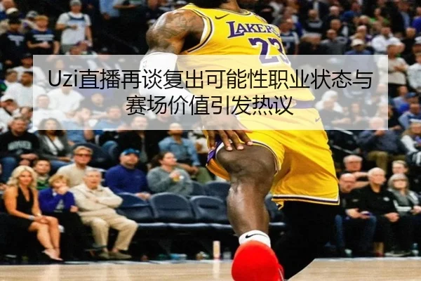 Uzi直播再谈复出可能性职业状态与赛场价值引发热议