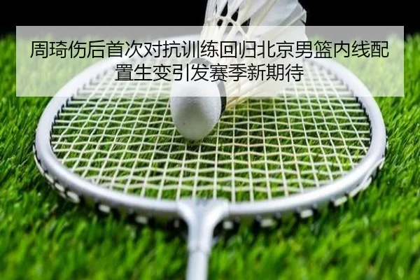 周琦伤后首次对抗训练回归北京男篮内线配置生变引发赛季新期待