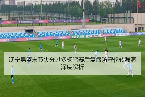辽宁男篮末节失分过多杨鸣赛后复盘防守轮转漏洞深度解析
