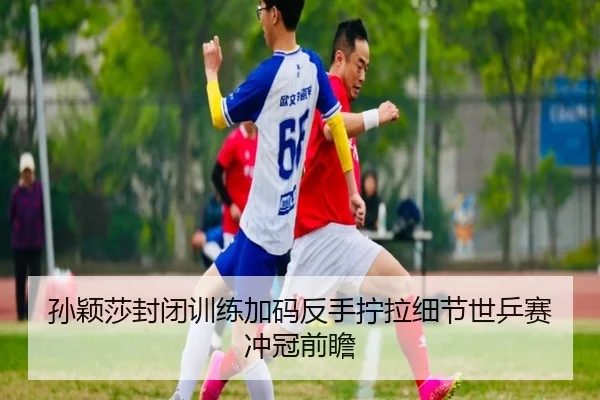孙颖莎封闭训练加码反手拧拉细节世乒赛冲冠前瞻