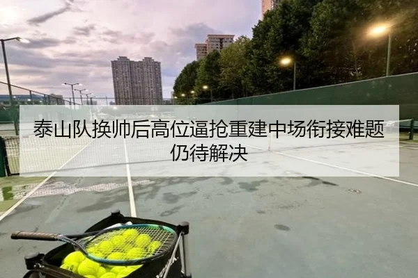 泰山队换帅后高位逼抢重建中场衔接难题仍待解决