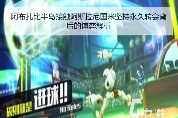 阿布扎比半岛接触阿斯拉尼国米坚持永久转会背后的博弈解析