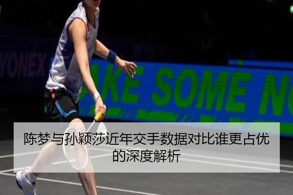 陈梦与孙颖莎近年交手数据对比谁更占优的深度解析